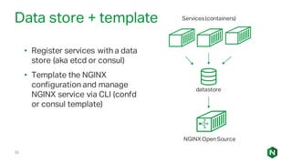 33
Data store + template
• Register services with a data
store (aka etcd or consul)
• Template the NGINX
configuration and manage
NGINX service via CLI (confd
or consul template)
datastore
Services(containers)
NGINXOpenSource
 