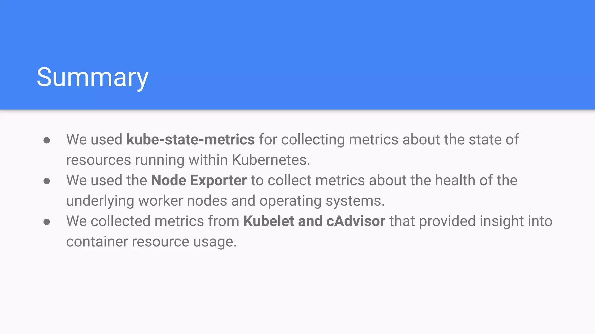 Summary
● We used kube-state-metrics for collecting metrics about the state of
resources running within Kubernetes.
● We used the Node Exporter to collect metrics about the health of the
underlying worker nodes and operating systems.
● We collected metrics from Kubelet and cAdvisor that provided insight into
container resource usage.
 