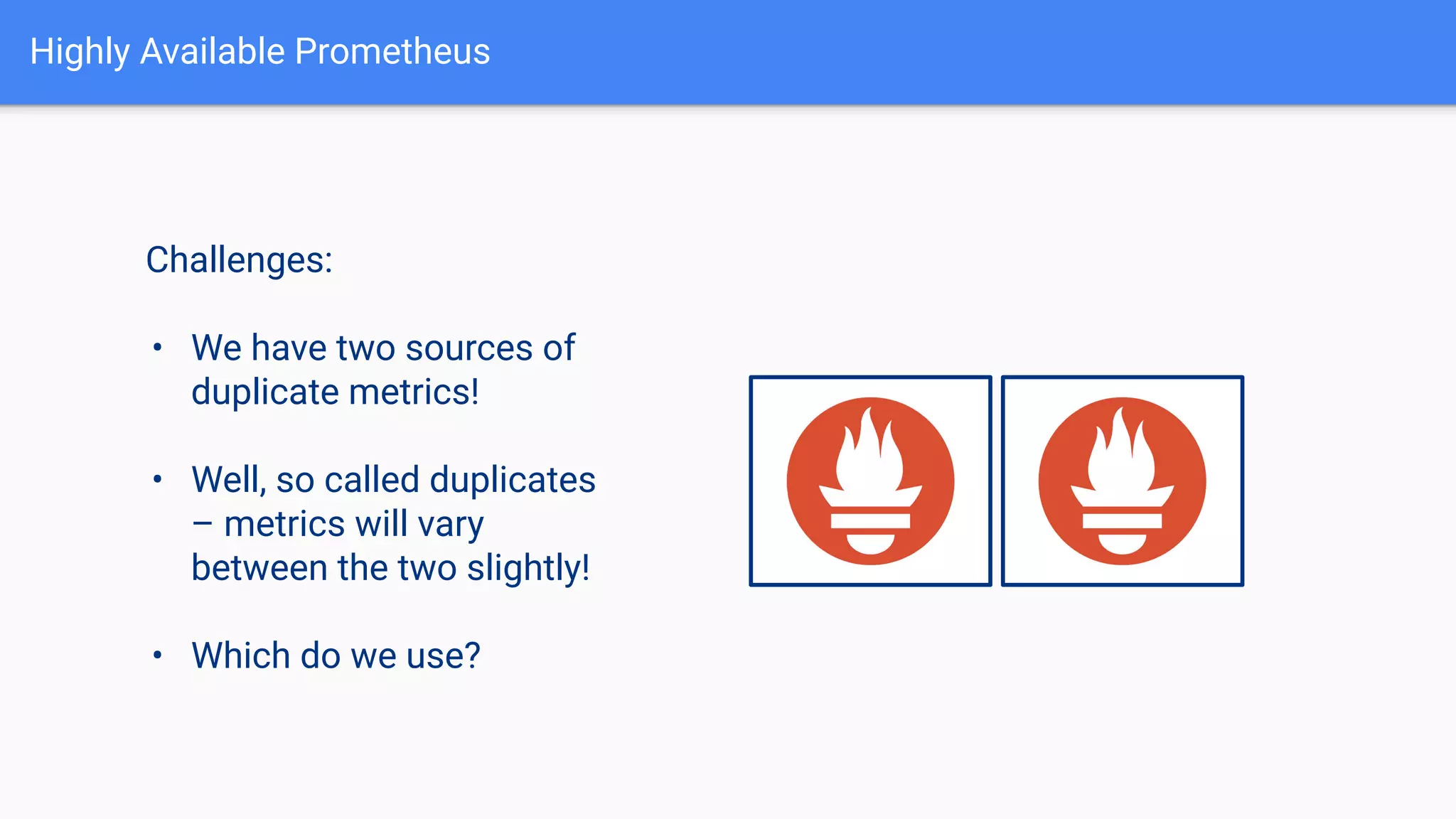 Highly Available Prometheus
Challenges:
• We have two sources of
duplicate metrics!
• Well, so called duplicates
– metrics will vary
between the two slightly!
• Which do we use?
 