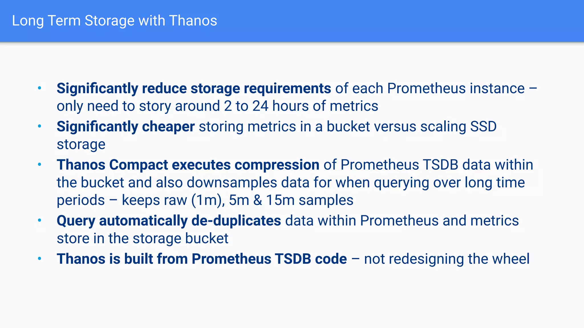 Long Term Storage with Thanos
• Signiﬁcantly reduce storage requirements of each Prometheus instance –
only need to story around 2 to 24 hours of metrics
• Signiﬁcantly cheaper storing metrics in a bucket versus scaling SSD
storage
• Thanos Compact executes compression of Prometheus TSDB data within
the bucket and also downsamples data for when querying over long time
periods – keeps raw (1m), 5m & 15m samples
• Query automatically de-duplicates data within Prometheus and metrics
store in the storage bucket
• Thanos is built from Prometheus TSDB code – not redesigning the wheel
 