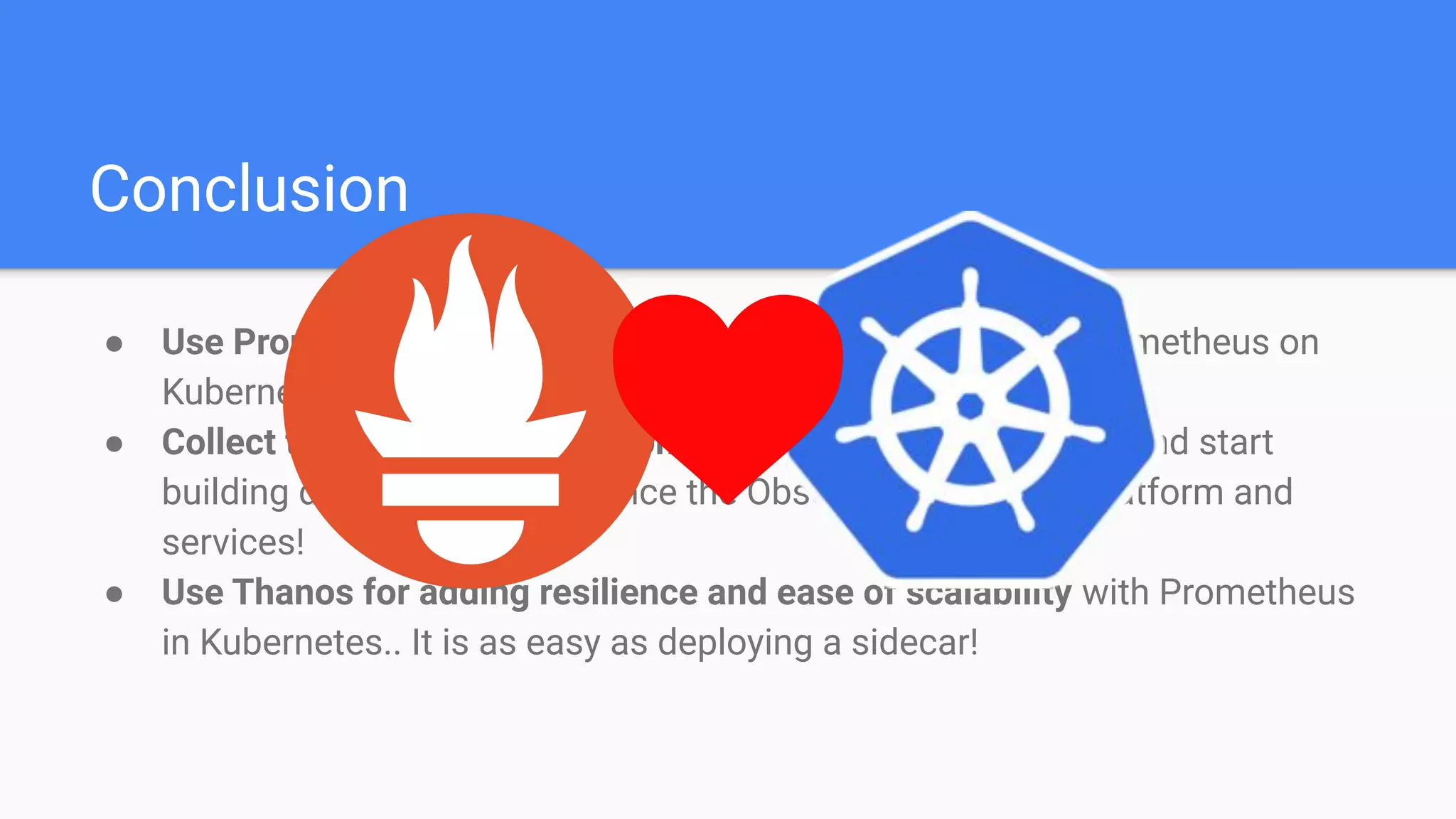 Conclusion
● Use Prometheus Operator for making the automation of Prometheus on
Kubernetes easy!
● Collect time series metrics from everywhere in Kubernetes and start
building dashboards to enhance the Observability of your platform and
services!
● Use Thanos for adding resilience and ease of scalability with Prometheus
in Kubernetes.. It is as easy as deploying a sidecar!
 