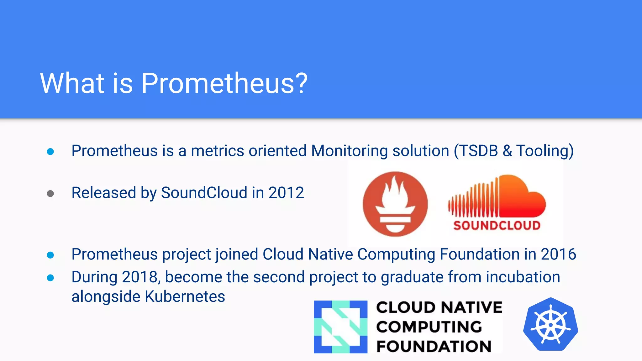 What is Prometheus?
● Prometheus is a metrics oriented Monitoring solution (TSDB & Tooling)
● Released by SoundCloud in 2012
● Prometheus project joined Cloud Native Computing Foundation in 2016
● During 2018, become the second project to graduate from incubation
alongside Kubernetes
 