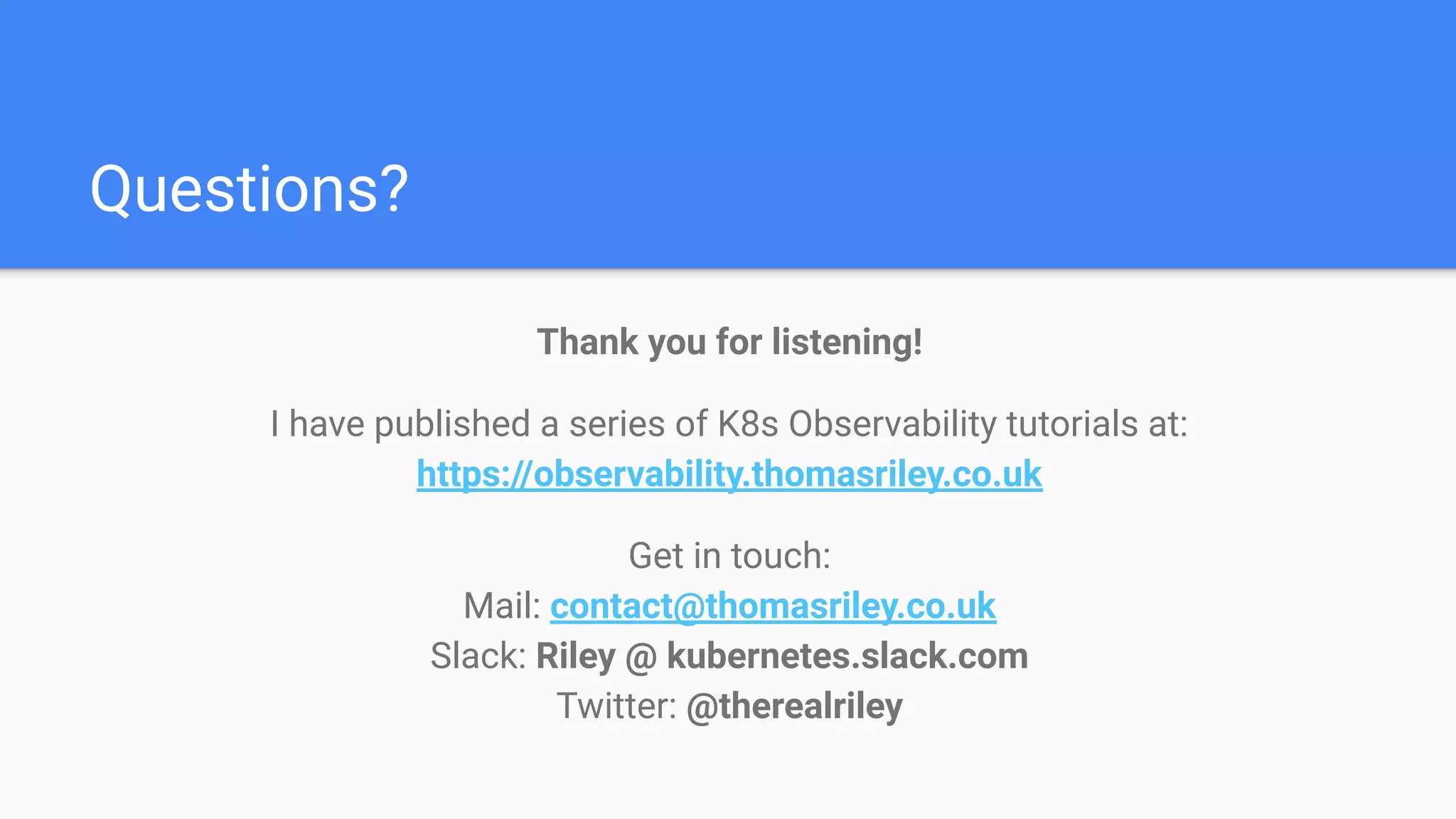 Questions?
Thank you for listening!
I have published a series of K8s Observability tutorials at:
https://observability.thomasriley.co.uk
Get in touch:
Mail: contact@thomasriley.co.uk
Slack: Riley @ kubernetes.slack.com
Twitter: @therealriley
 