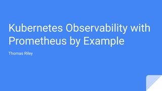 Kubernetes Observability with
Prometheus by Example
Thomas Riley
 