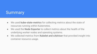 Summary
● We used kube-state-metrics for collecting metrics about the state of
resources running within Kubernetes.
● We used the Node Exporter to collect metrics about the health of the
underlying worker nodes and operating systems.
● We collected metrics from Kubelet and cAdvisor that provided insight into
container resource usage.
 
