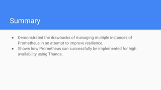 Summary
● Demonstrated the drawbacks of managing multiple instances of
Prometheus in an attempt to improve resilience.
● Shows how Prometheus can successfully be implemented for high
availability using Thanos.
 