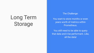 Long Term
Storage
The Challenge:
You want to store months or even
years worth of metrics within
Prometheus.
You still need to be able to query
that data and it be performant. Like,
all the data!
 