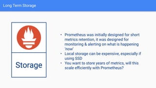 Long Term Storage
Storage
• Prometheus was initially designed for short
metrics retention, it was designed for
monitoring & alerting on what is happening
‘now’
• Local storage can be expensive, especially if
using SSD
• You want to store years of metrics, will this
scale eﬃciently with Prometheus?
 