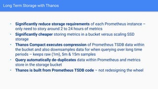 Long Term Storage with Thanos
• Signiﬁcantly reduce storage requirements of each Prometheus instance –
only need to story around 2 to 24 hours of metrics
• Signiﬁcantly cheaper storing metrics in a bucket versus scaling SSD
storage
• Thanos Compact executes compression of Prometheus TSDB data within
the bucket and also downsamples data for when querying over long time
periods – keeps raw (1m), 5m & 15m samples
• Query automatically de-duplicates data within Prometheus and metrics
store in the storage bucket
• Thanos is built from Prometheus TSDB code – not redesigning the wheel
 