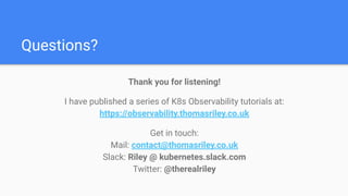 Questions?
Thank you for listening!
I have published a series of K8s Observability tutorials at:
https://observability.thomasriley.co.uk
Get in touch:
Mail: contact@thomasriley.co.uk
Slack: Riley @ kubernetes.slack.com
Twitter: @therealriley
 