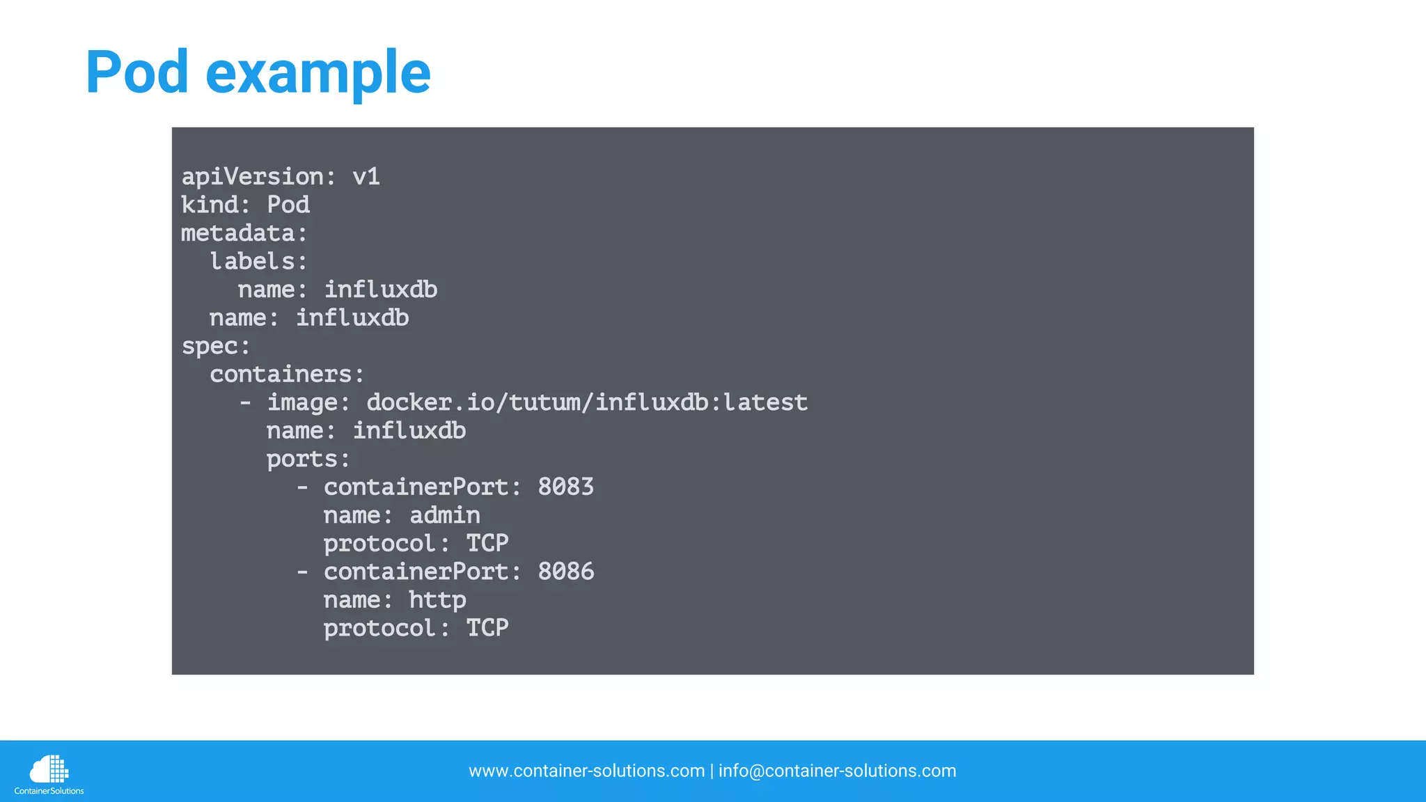 www.container-solutions.com | info@container-solutions.com
Pod example
apiVersion: v1
kind: Pod
metadata:
labels:
name: influxdb
name: influxdb
spec:
containers:
- image: docker.io/tutum/influxdb:latest
name: influxdb
ports:
- containerPort: 8083
name: admin
protocol: TCP
- containerPort: 8086
name: http
protocol: TCP
 