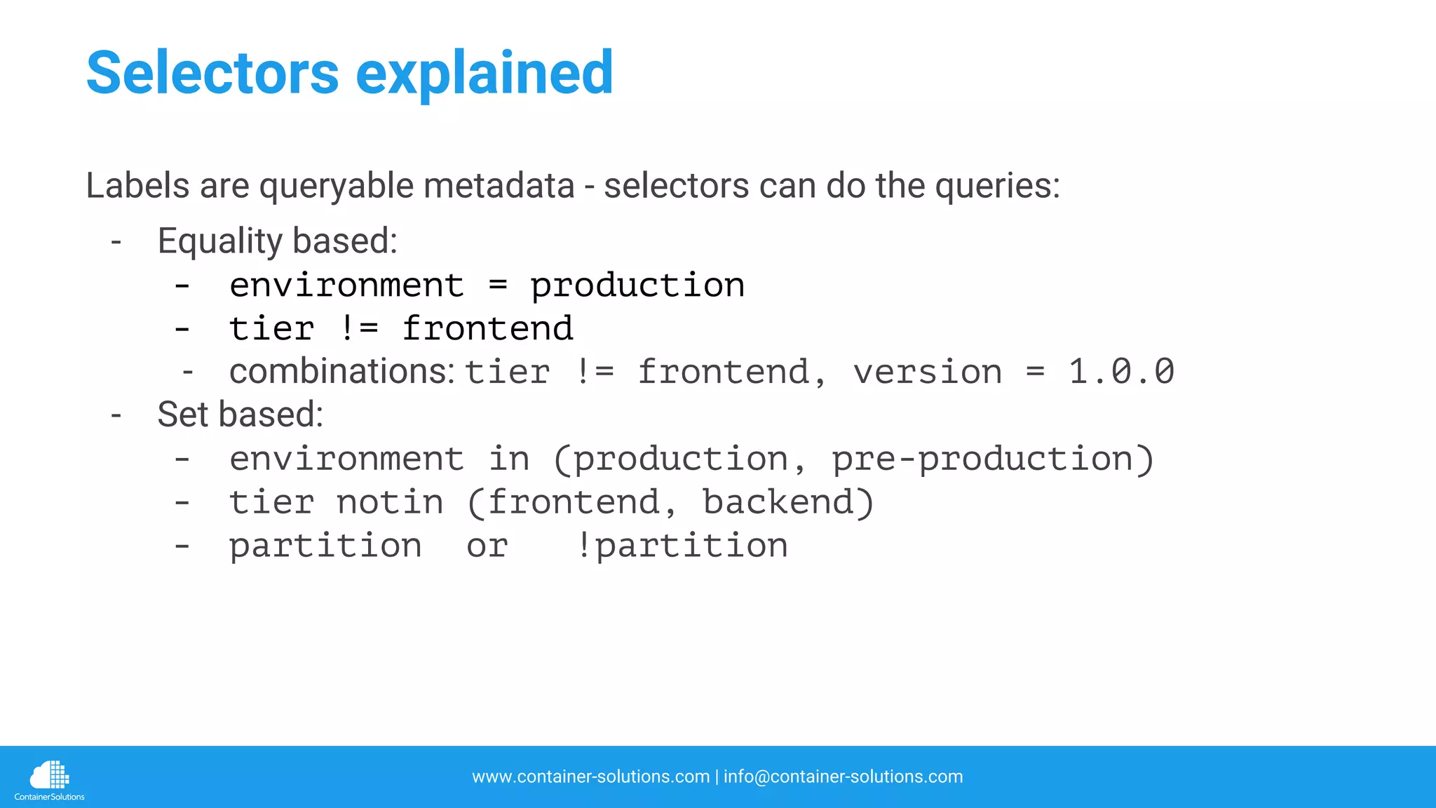 www.container-solutions.com | info@container-solutions.com
Selectors explained
Labels are queryable metadata - selectors can do the queries:
- Equality based:
- environment = production
- tier != frontend
- combinations: tier != frontend, version = 1.0.0
- Set based:
- environment in (production, pre-production)
- tier notin (frontend, backend)
- partition or !partition
 