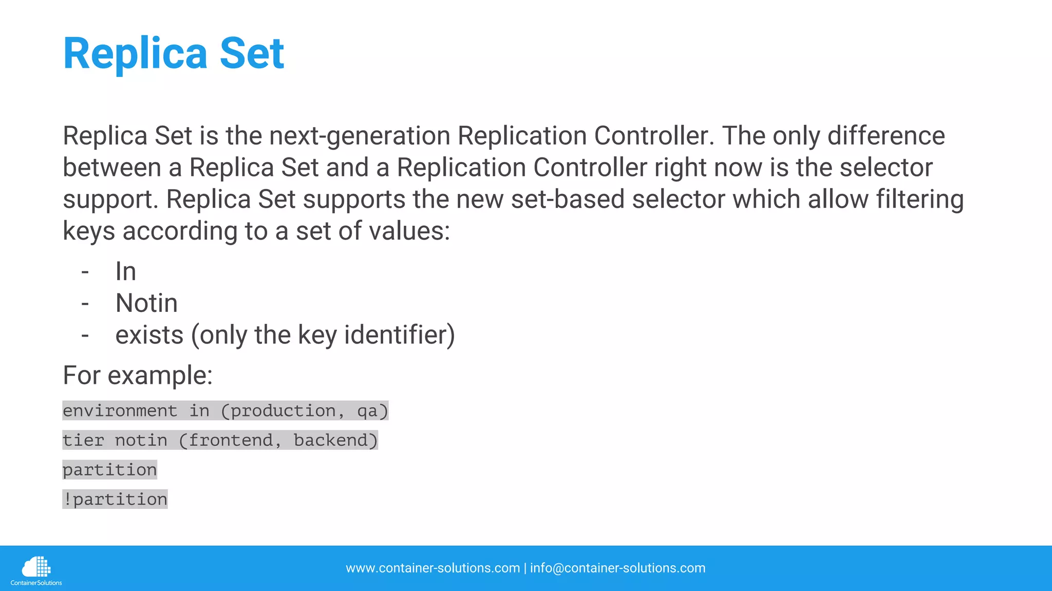 www.container-solutions.com | info@container-solutions.com
Replica Set
Replica Set is the next-generation Replication Controller. The only difference
between a Replica Set and a Replication Controller right now is the selector
support. Replica Set supports the new set-based selector which allow filtering
keys according to a set of values:
- In
- Notin
- exists (only the key identifier)
For example:
environment in (production, qa)
tier notin (frontend, backend)
partition
!partition
 