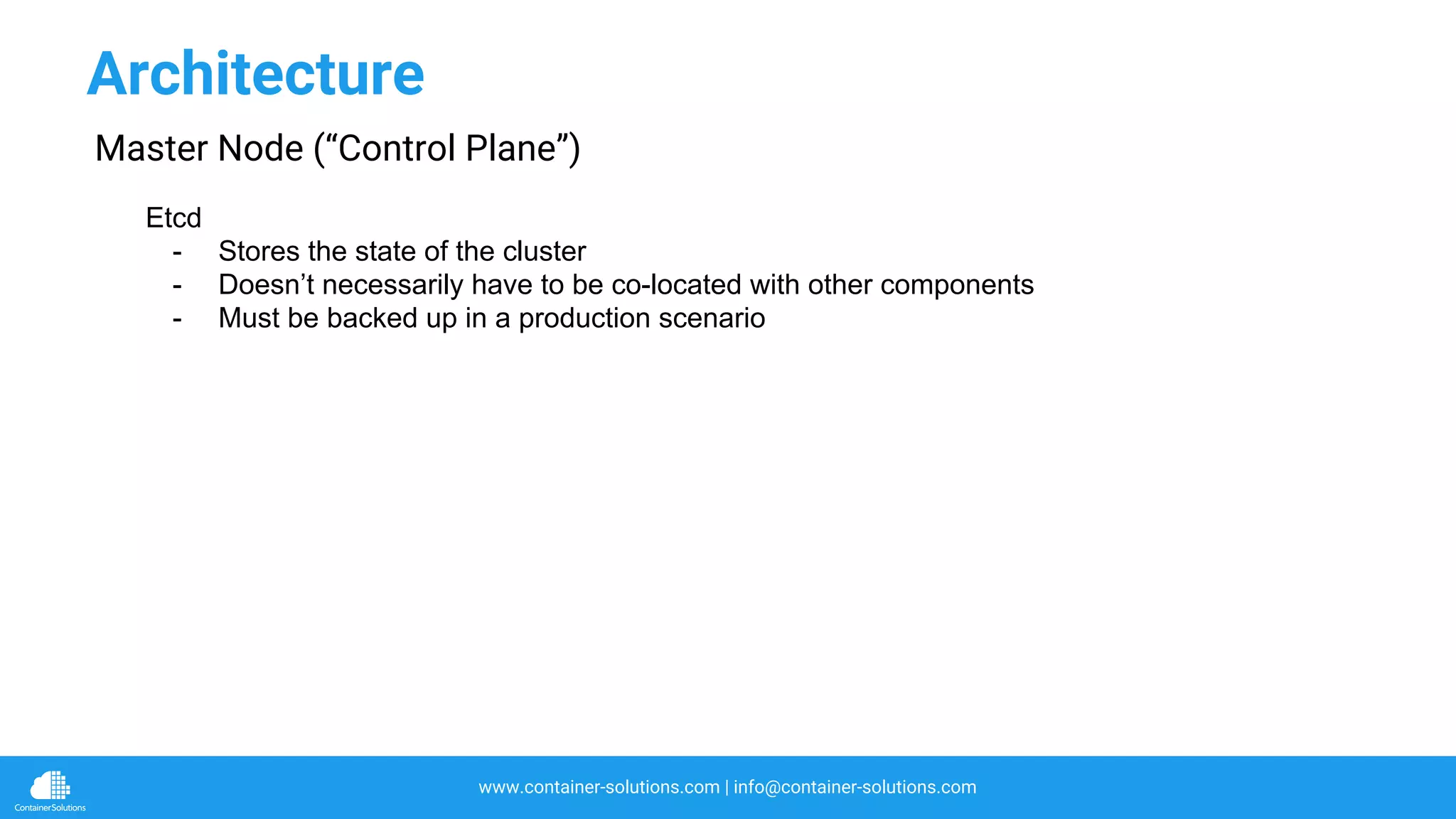 www.container-solutions.com | info@container-solutions.com
Architecture
Master Node (“Control Plane”)
Etcd
- Stores the state of the cluster
- Doesn’t necessarily have to be co-located with other components
- Must be backed up in a production scenario
 