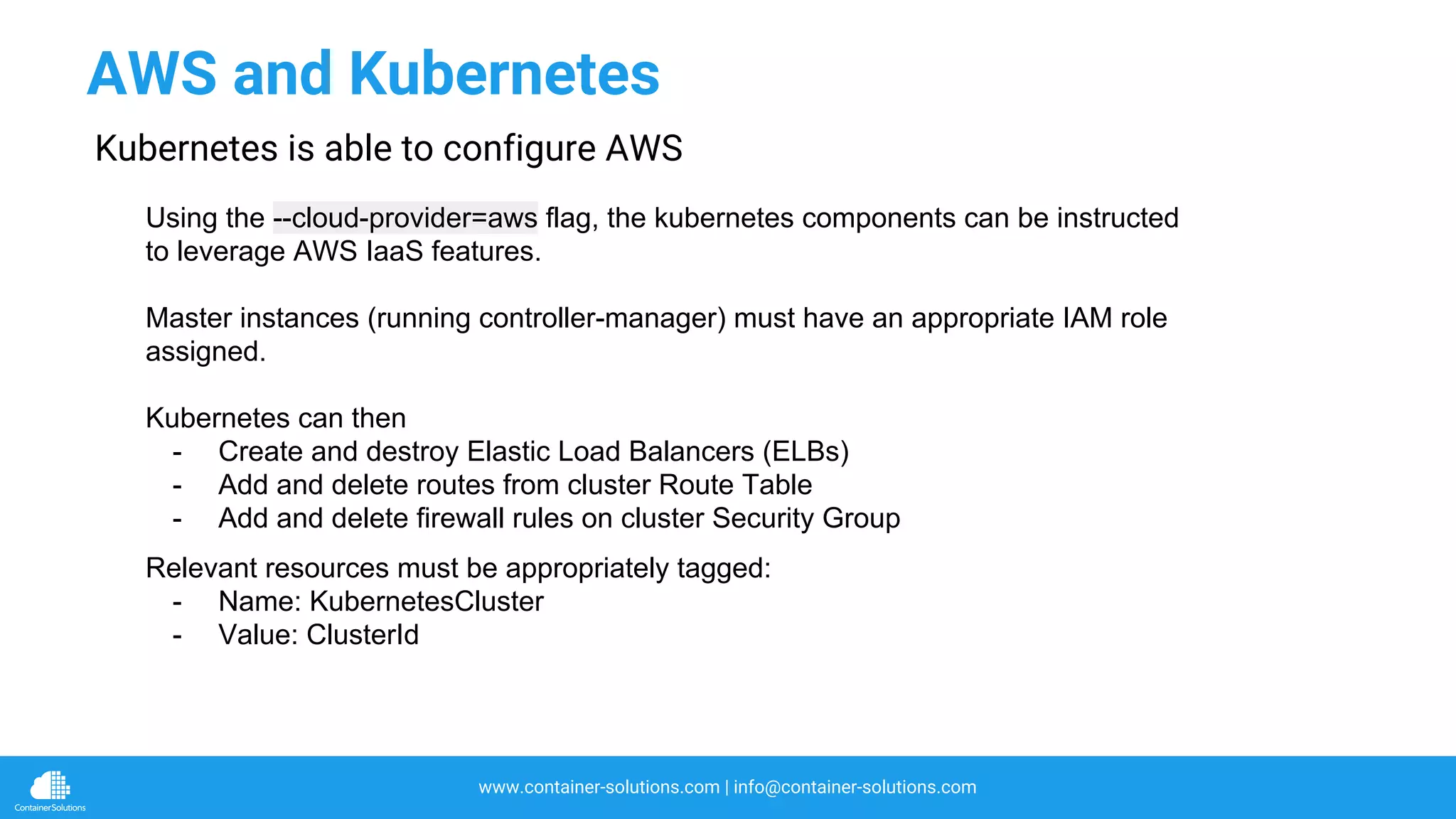 www.container-solutions.com | info@container-solutions.com
Using the --cloud-provider=aws flag, the kubernetes components can be instructed
to leverage AWS IaaS features.
Master instances (running controller-manager) must have an appropriate IAM role
assigned.
Kubernetes can then
- Create and destroy Elastic Load Balancers (ELBs)
- Add and delete routes from cluster Route Table
- Add and delete firewall rules on cluster Security Group
AWS and Kubernetes
Kubernetes is able to configure AWS
Relevant resources must be appropriately tagged:
- Name: KubernetesCluster
- Value: ClusterId
 
