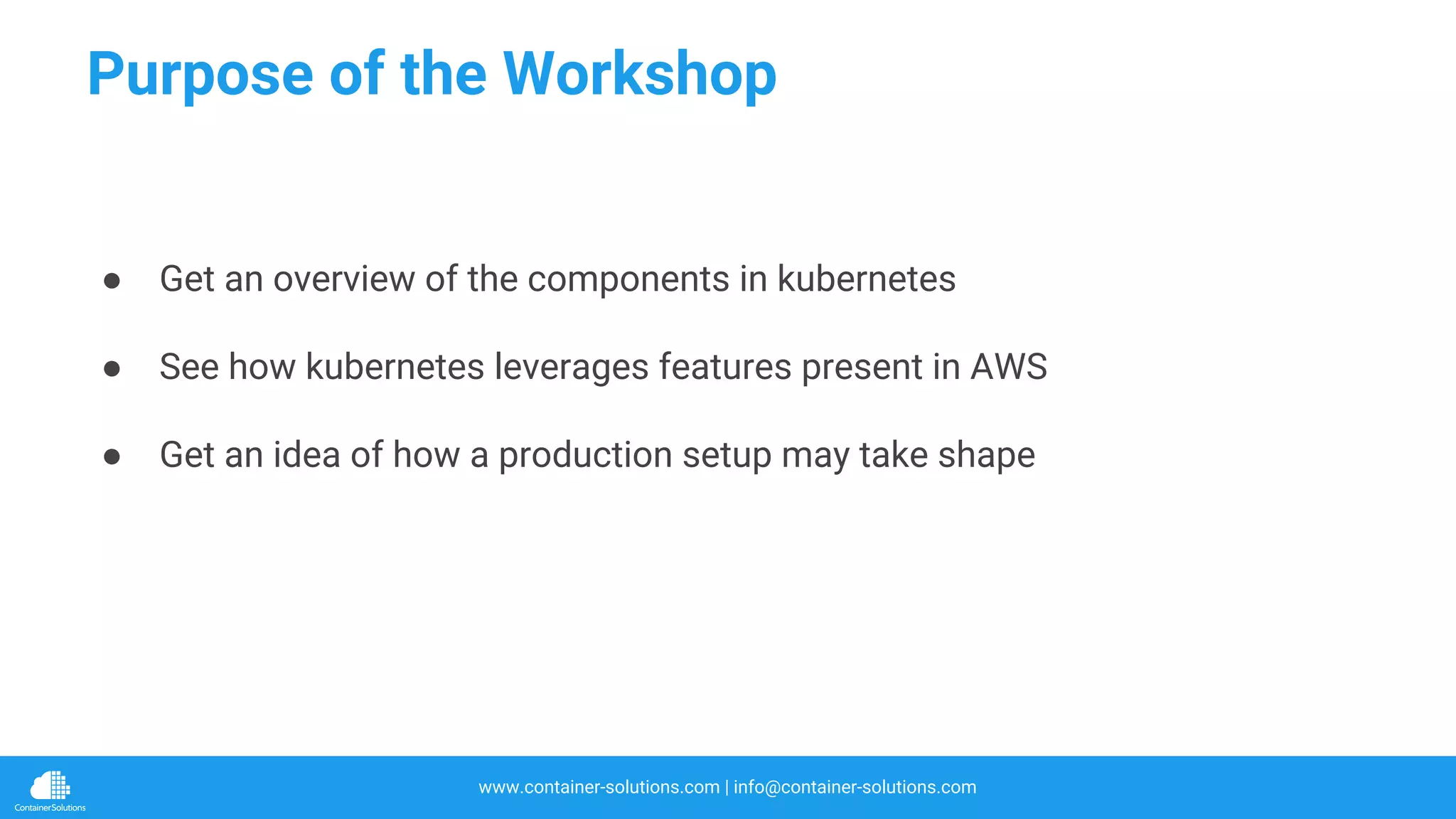 www.container-solutions.com | info@container-solutions.com
Purpose of the Workshop
● Get an overview of the components in kubernetes
● See how kubernetes leverages features present in AWS
● Get an idea of how a production setup may take shape
 