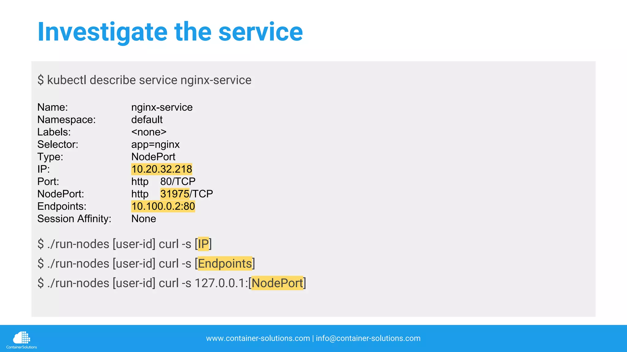 www.container-solutions.com | info@container-solutions.com
Investigate the service
$ kubectl describe service nginx-service
Name: nginx-service
Namespace: default
Labels: <none>
Selector: app=nginx
Type: NodePort
IP: 10.20.32.218
Port: http 80/TCP
NodePort: http 31975/TCP
Endpoints: 10.100.0.2:80
Session Affinity: None
$ ./run-nodes [user-id] curl -s [IP]
$ ./run-nodes [user-id] curl -s [Endpoints]
$ ./run-nodes [user-id] curl -s 127.0.0.1:[NodePort]
 
