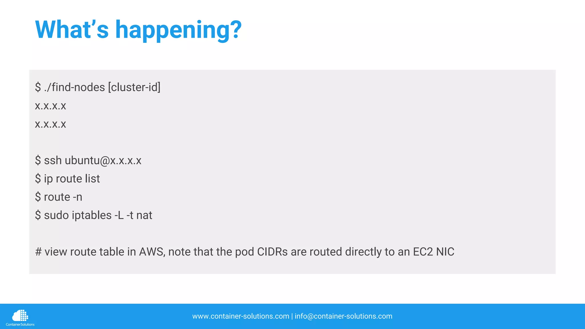 www.container-solutions.com | info@container-solutions.com
What’s happening?
$ ./find-nodes [cluster-id]
x.x.x.x
x.x.x.x
$ ssh ubuntu@x.x.x.x
$ ip route list
$ route -n
$ sudo iptables -L -t nat
# view route table in AWS, note that the pod CIDRs are routed directly to an EC2 NIC
 