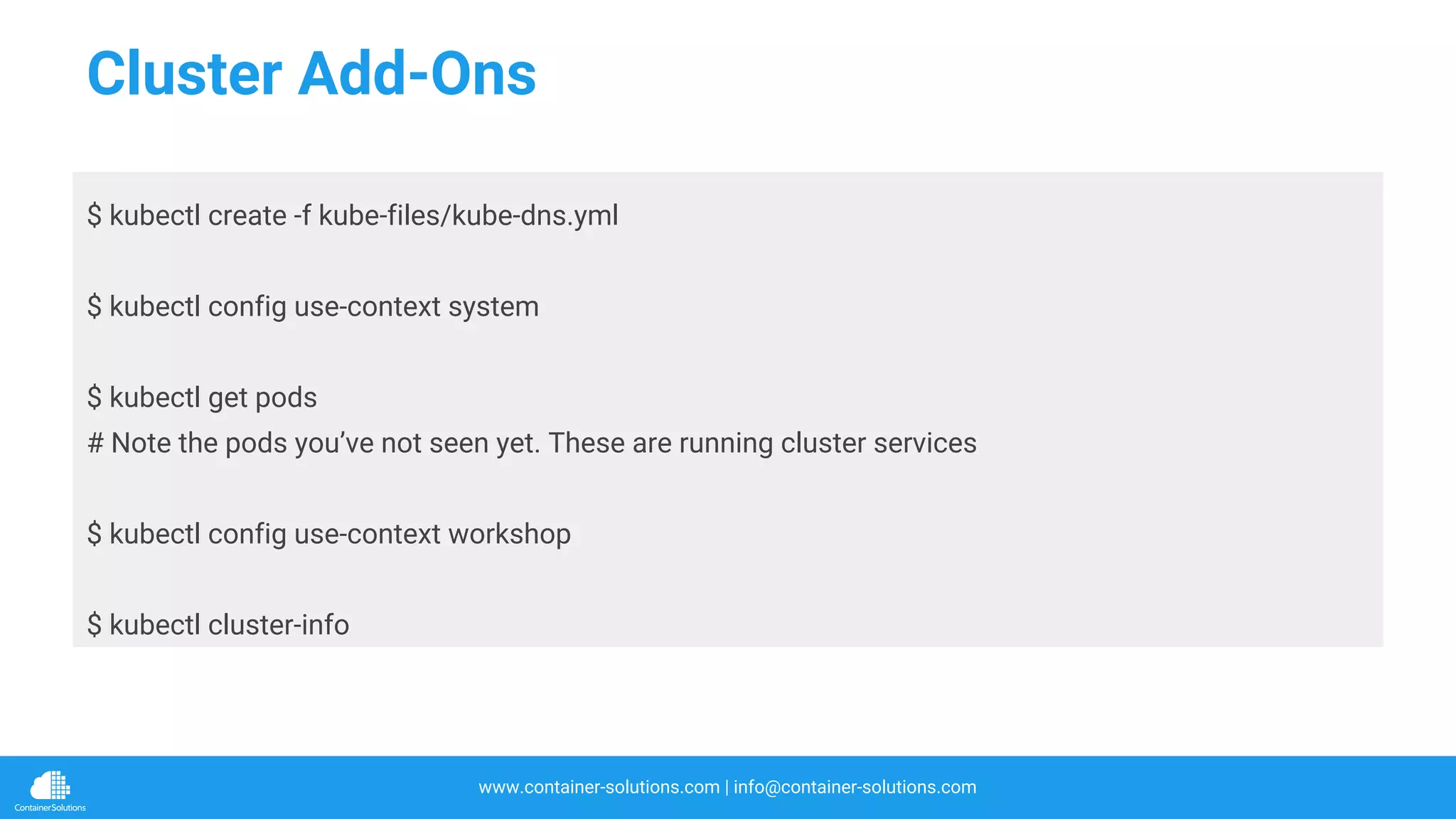 www.container-solutions.com | info@container-solutions.com
Cluster Add-Ons
$ kubectl create -f kube-files/kube-dns.yml
$ kubectl config use-context system
$ kubectl get pods
# Note the pods you’ve not seen yet. These are running cluster services
$ kubectl config use-context workshop
$ kubectl cluster-info
 