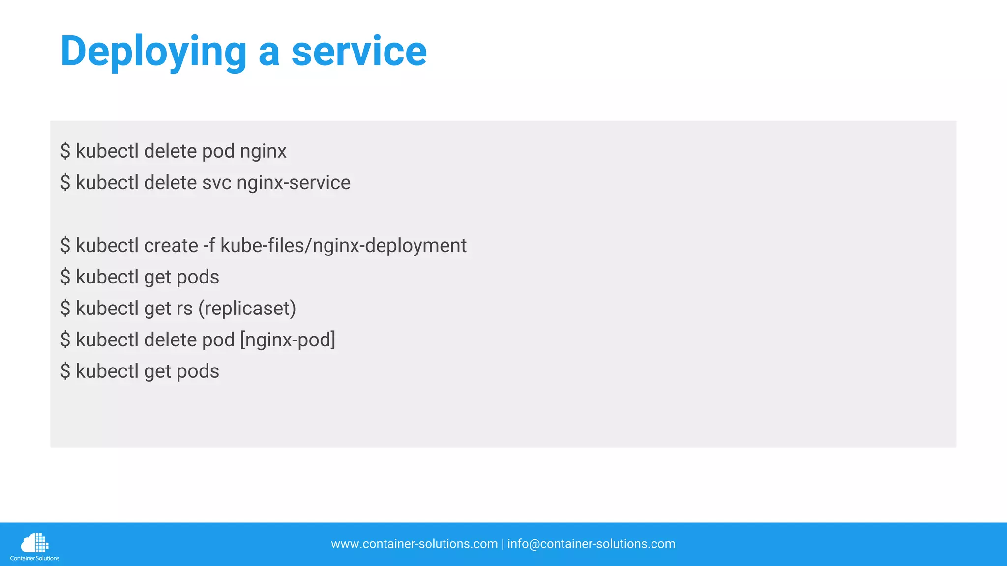 www.container-solutions.com | info@container-solutions.com
Deploying a service
$ kubectl delete pod nginx
$ kubectl delete svc nginx-service
$ kubectl create -f kube-files/nginx-deployment
$ kubectl get pods
$ kubectl get rs (replicaset)
$ kubectl delete pod [nginx-pod]
$ kubectl get pods
 