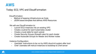 www.container-solutions.com | info@container-solutions.com
We will use CloudFormation to:
- Launch EC2 instances into an existing VPC
- Create a subnet for each kubernetes cluster
- Create a route table for each subnet
- Create Security Groups (firewall rules) for each cluster
- Create Autoscale Groups for Master and Worker nodes
AWS
Today: EC2, VPC and CloudFormation
Instance Configuration:
- Userdata: Instructions to be run by AWS cloud-init system after boot
- Chef: Userdata will instruct instances to bootstrap to Chef server
CloudFormation:
- Method of keeping Infrastructure as Code
- JSON based template that defines AWS Resources
 
