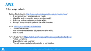 www.container-solutions.com | info@container-solutions.com
AWS
Other ways to build
Getting Started guide: http://kubernetes.io/docs/getting-started-guides/aws/
- $ set=something ; wget something | bash
- Great for getting a cluster up and running quickly
- Inflexible for integration into existing VPCs
- Fussy if you put anything else in the VPC it creates
Kops: https://github.com/kubernetes/kops
- “kubectl for clusters”
- Will become the standard way to launch onto AWS
- Still in alpha
Run with your own: https://github.com/kelseyhightower/kubernetes-the-hard-way
- Takes some time
- Expect to reverse-engineer
- You will know exactly how the cluster is put together
 