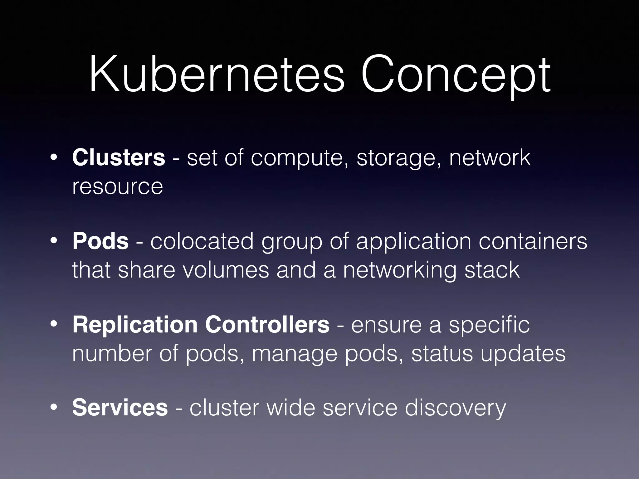 Kubernetes Concept
• Clusters - set of compute, storage, network
resource
• Pods - colocated group of application containers
that share volumes and a networking stack
• Replication Controllers - ensure a speciﬁc
number of pods, manage pods, status updates
• Services - cluster wide service discovery
 