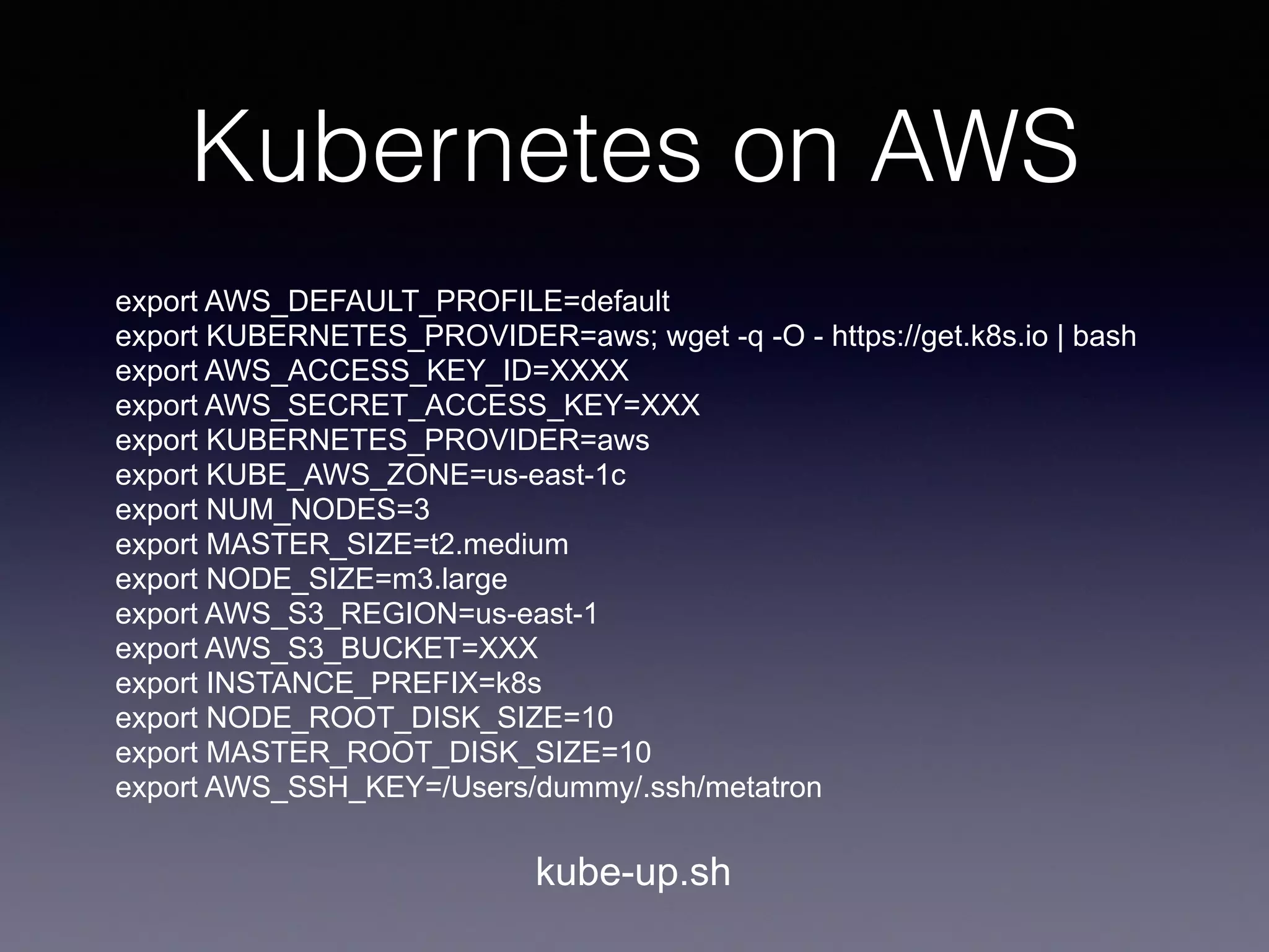 Kubernetes on AWS
export AWS_DEFAULT_PROFILE=default
export KUBERNETES_PROVIDER=aws; wget -q -O - https://get.k8s.io | bash
export AWS_ACCESS_KEY_ID=XXXX
export AWS_SECRET_ACCESS_KEY=XXX
export KUBERNETES_PROVIDER=aws
export KUBE_AWS_ZONE=us-east-1c
export NUM_NODES=3
export MASTER_SIZE=t2.medium
export NODE_SIZE=m3.large
export AWS_S3_REGION=us-east-1
export AWS_S3_BUCKET=XXX
export INSTANCE_PREFIX=k8s
export NODE_ROOT_DISK_SIZE=10
export MASTER_ROOT_DISK_SIZE=10
export AWS_SSH_KEY=/Users/dummy/.ssh/metatron
kube-up.sh
 