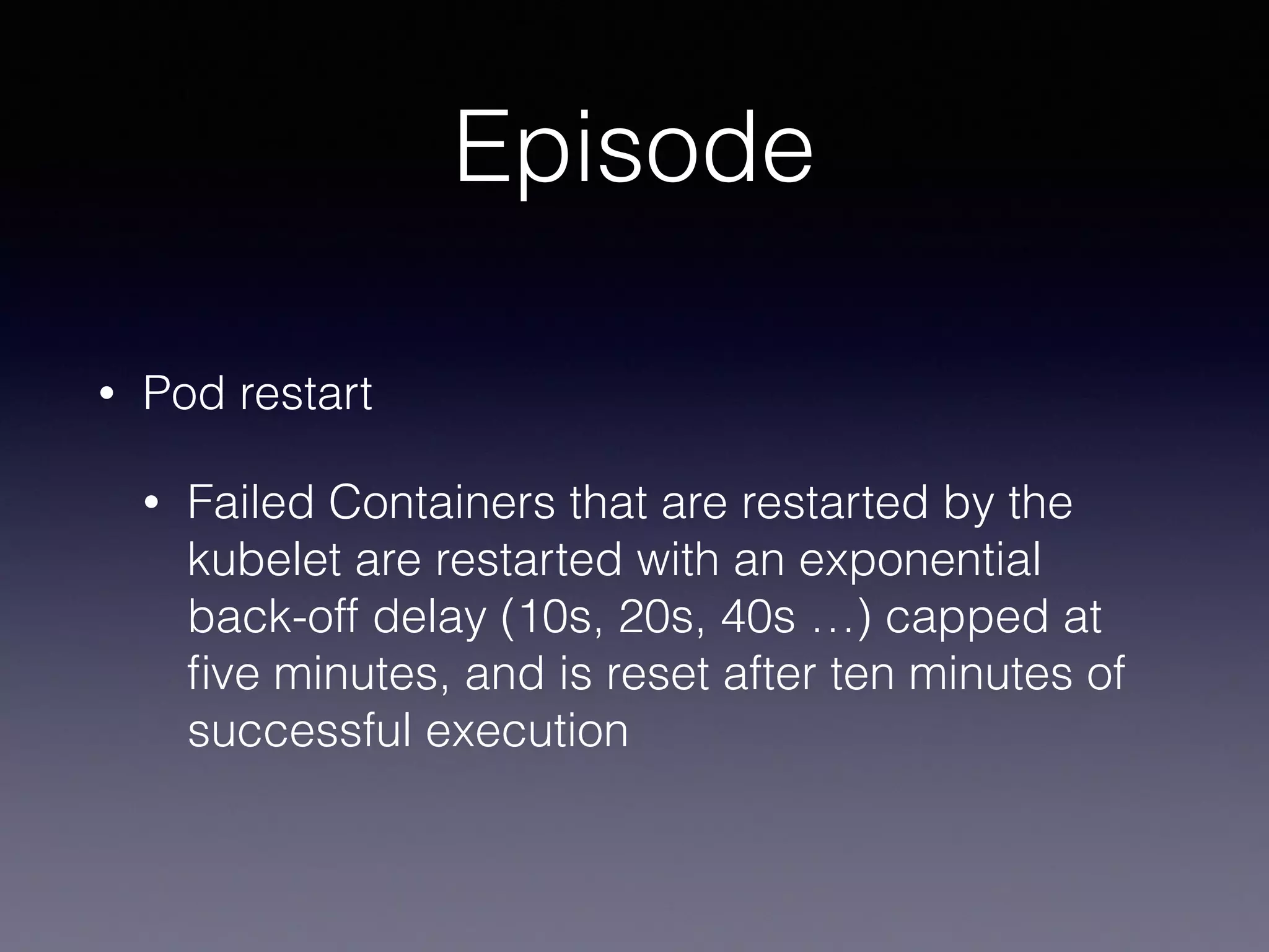 Episode
• Pod restart
• Failed Containers that are restarted by the
kubelet are restarted with an exponential
back-off delay (10s, 20s, 40s …) capped at
ﬁve minutes, and is reset after ten minutes of
successful execution
 