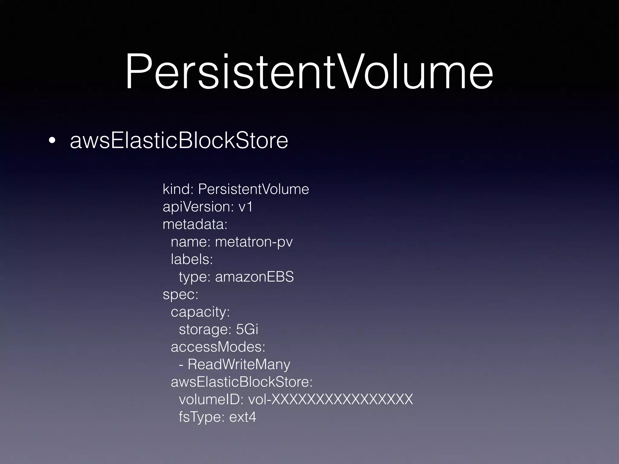 PersistentVolume
• awsElasticBlockStore
kind: PersistentVolume
apiVersion: v1
metadata:
name: metatron-pv
labels:
type: amazonEBS
spec:
capacity:
storage: 5Gi
accessModes:
- ReadWriteMany
awsElasticBlockStore:
volumeID: vol-XXXXXXXXXXXXXXXX
fsType: ext4
 