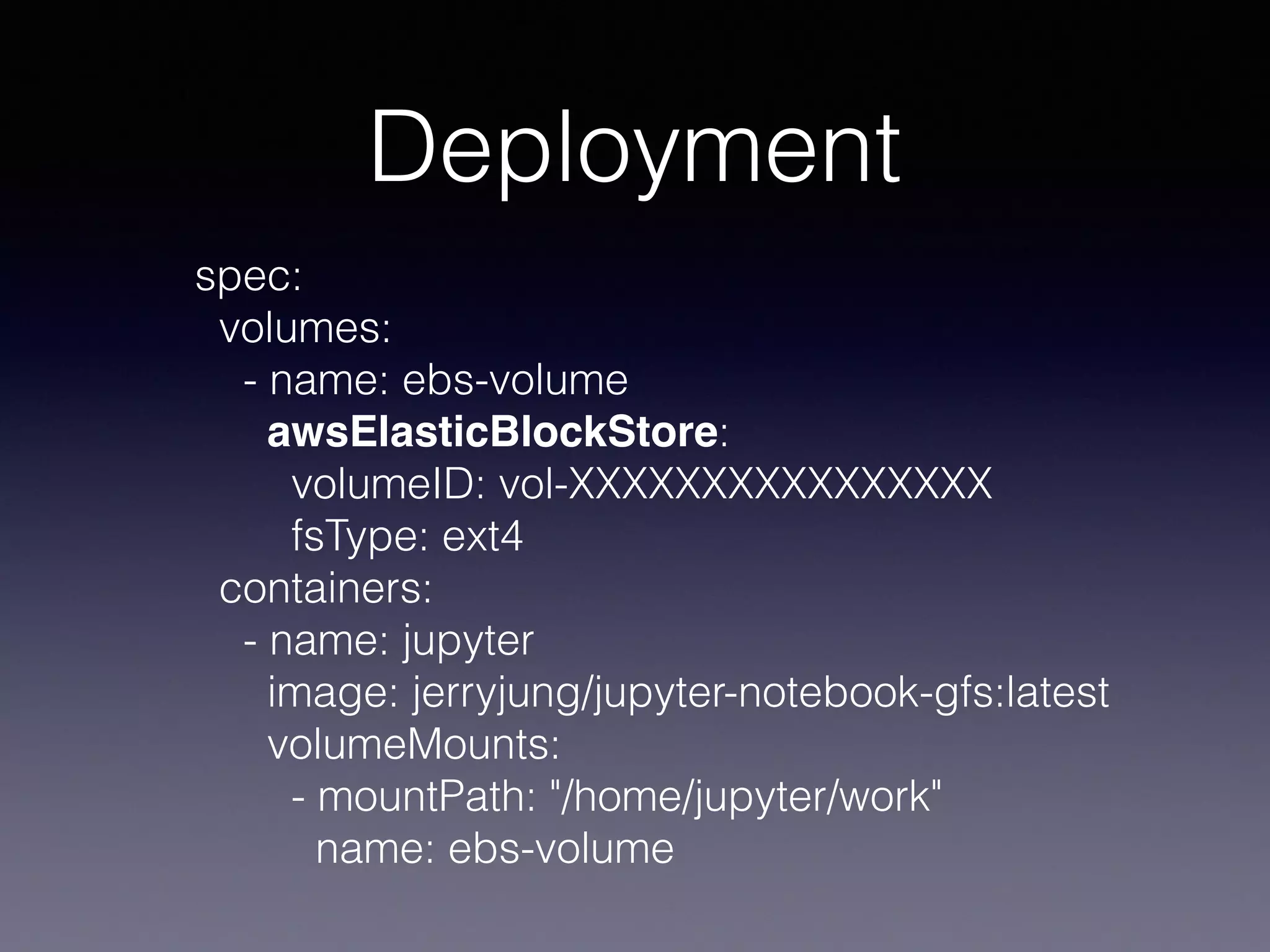 Deployment
spec:
volumes:
- name: ebs-volume
awsElasticBlockStore:
volumeID: vol-XXXXXXXXXXXXXXXX
fsType: ext4
containers:
- name: jupyter
image: jerryjung/jupyter-notebook-gfs:latest
volumeMounts:
- mountPath: "/home/jupyter/work"
name: ebs-volume
 