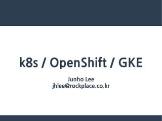 k8s / OpenShift / GKE
Junho Lee
jhlee@rockplace.co.kr
 