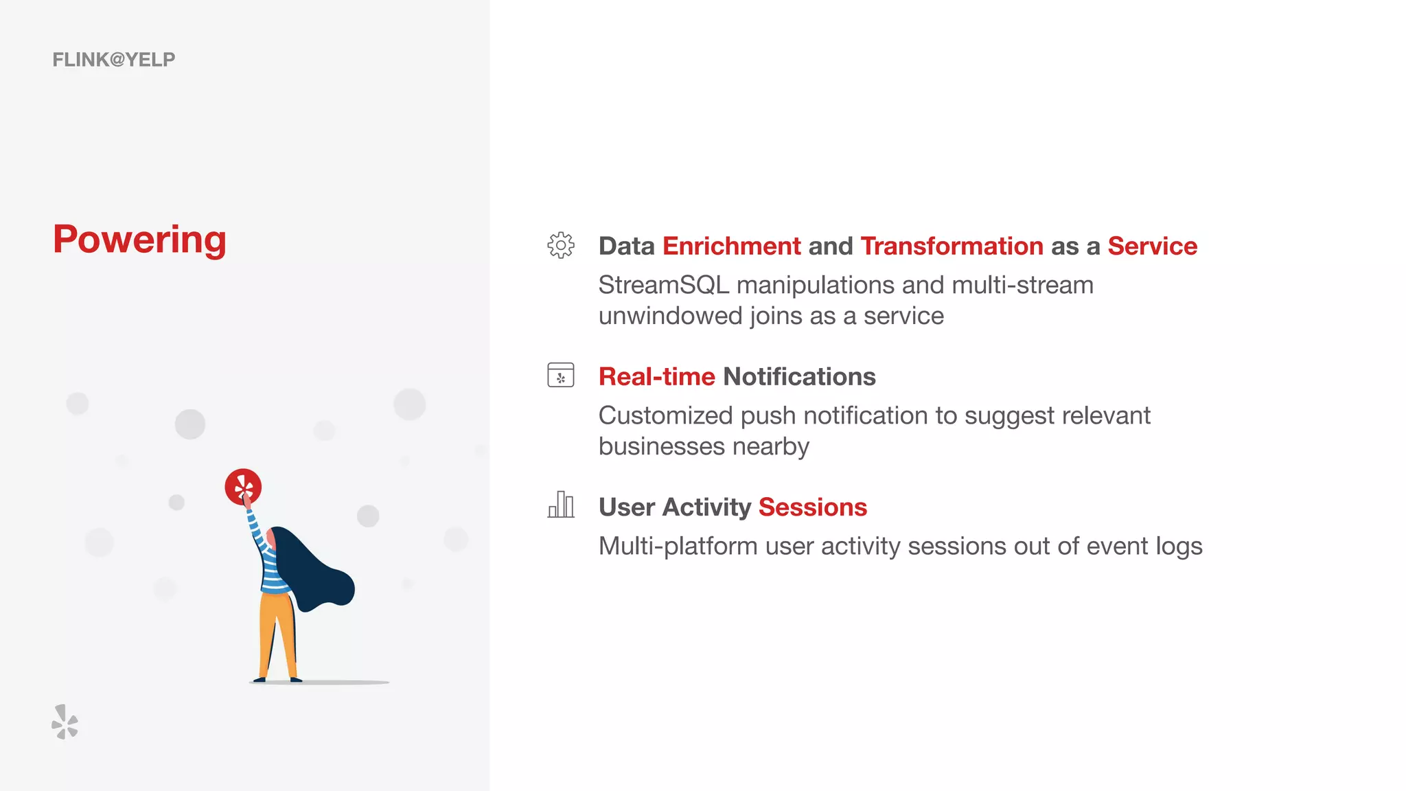 FLINK@YELP
Powering Data Enrichment and Transformation as a Service
StreamSQL manipulations and multi-stream
unwindowed joins as a service
Real-time Notiﬁcations
User Activity Sessions
Customized push notiﬁcation to suggest relevant
businesses nearby
Multi-platform user activity sessions out of event logs
 