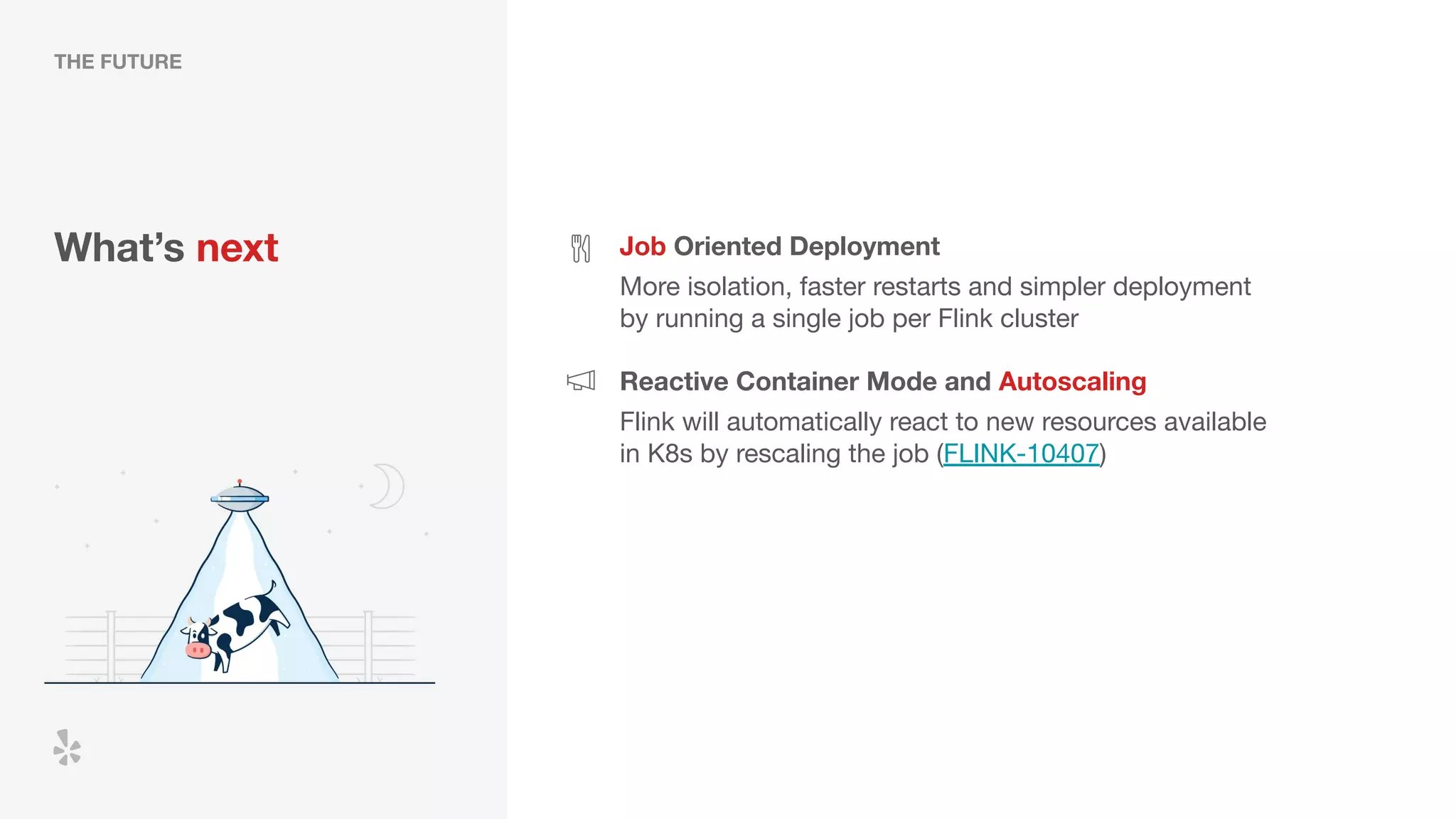 What’s next Job Oriented Deployment
More isolation, faster restarts and simpler deployment
by running a single job per Flink cluster
Reactive Container Mode and Autoscaling
Flink will automatically react to new resources available
in K8s by rescaling the job (FLINK-10407)
THE FUTURE
 