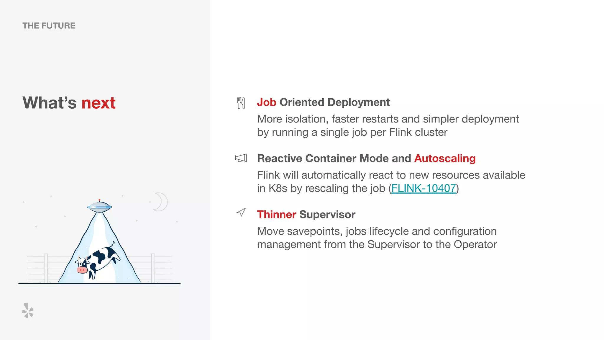 What’s next Job Oriented Deployment
More isolation, faster restarts and simpler deployment
by running a single job per Flink cluster
Reactive Container Mode and Autoscaling
Thinner Supervisor
Flink will automatically react to new resources available
in K8s by rescaling the job (FLINK-10407)
Move savepoints, jobs lifecycle and conﬁguration
management from the Supervisor to the Operator
THE FUTURE
 