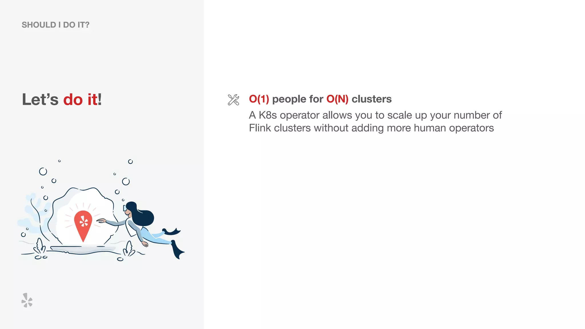 Let’s do it!
SHOULD I DO IT?
O(1) people for O(N) clusters
A K8s operator allows you to scale up your number of
Flink clusters without adding more human operators
 
