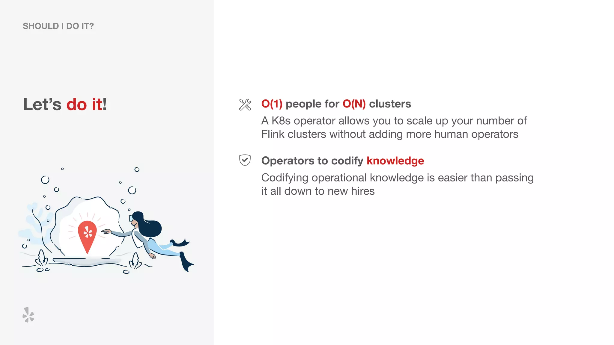 Let’s do it! O(1) people for O(N) clusters
A K8s operator allows you to scale up your number of
Flink clusters without adding more human operators
Operators to codify knowledge
Codifying operational knowledge is easier than passing
it all down to new hires
SHOULD I DO IT?
 