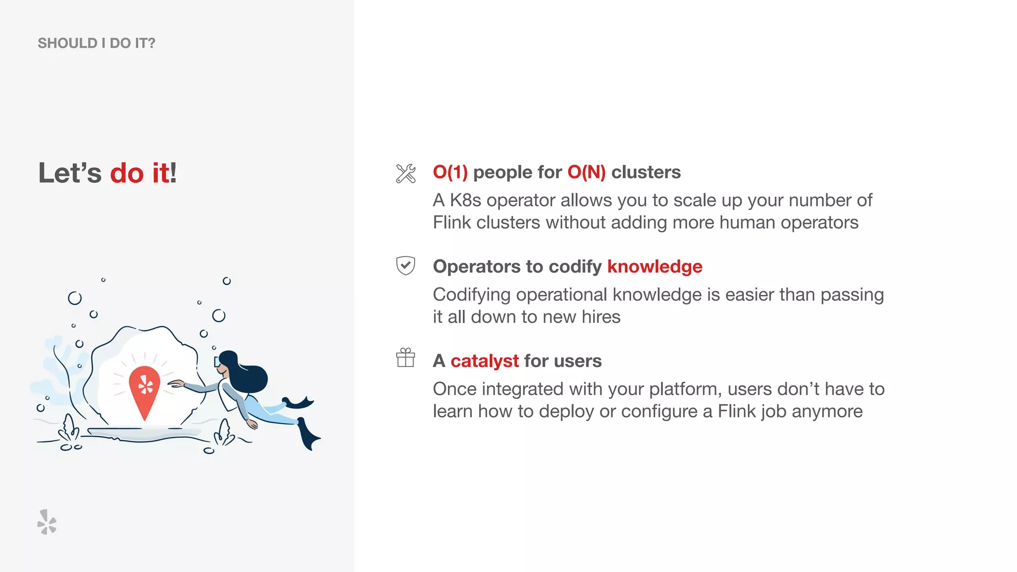 Let’s do it! O(1) people for O(N) clusters
A K8s operator allows you to scale up your number of
Flink clusters without adding more human operators
Operators to codify knowledge
A catalyst for users
Codifying operational knowledge is easier than passing
it all down to new hires
Once integrated with your platform, users don’t have to
learn how to deploy or conﬁgure a Flink job anymore
SHOULD I DO IT?
 