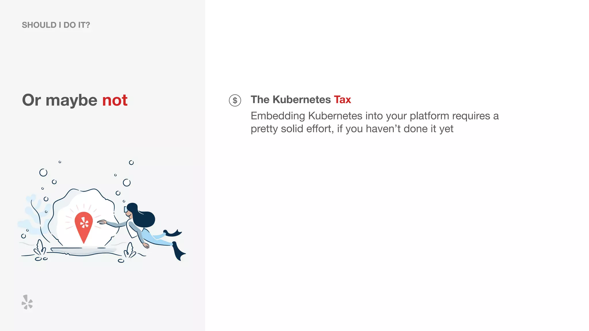 Or maybe not The Kubernetes Tax
Embedding Kubernetes into your platform requires a
pretty solid eﬀort, if you haven’t done it yet
SHOULD I DO IT?
 