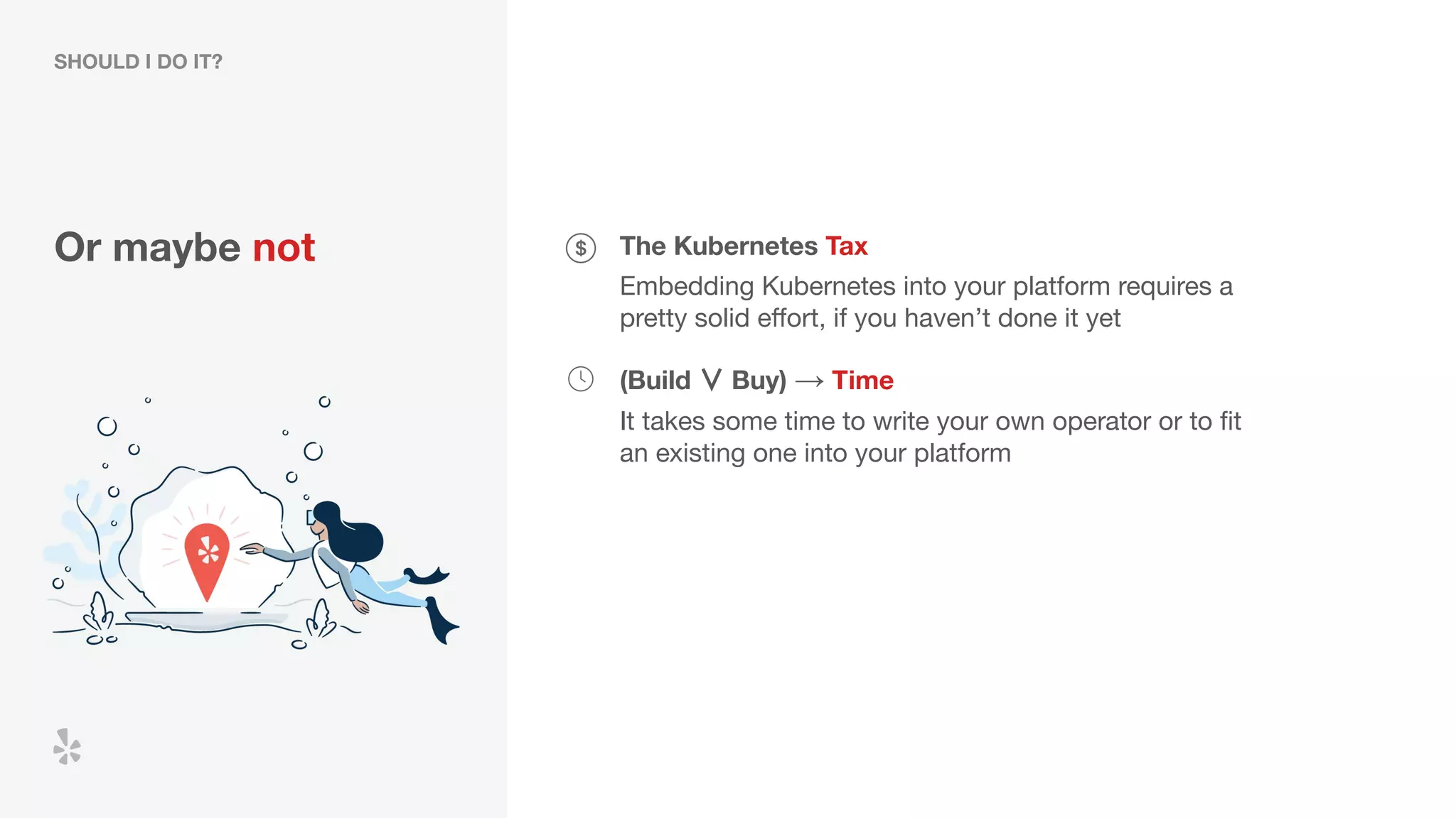 Or maybe not The Kubernetes Tax
Embedding Kubernetes into your platform requires a
pretty solid eﬀort, if you haven’t done it yet
(Build ∨ Buy) → Time
It takes some time to write your own operator or to ﬁt
an existing one into your platform
SHOULD I DO IT?
 