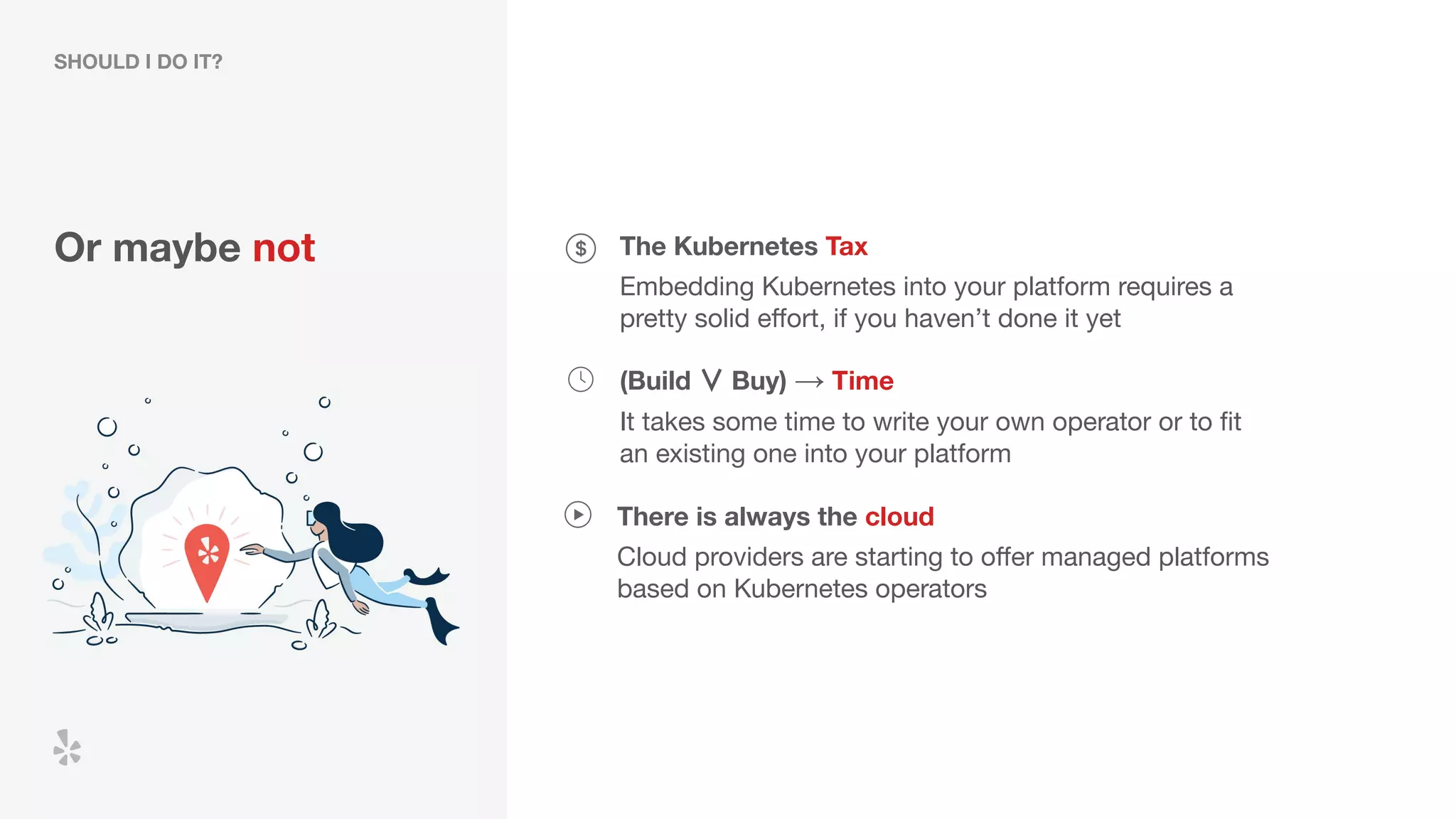 Or maybe not The Kubernetes Tax
Embedding Kubernetes into your platform requires a
pretty solid eﬀort, if you haven’t done it yet
(Build ∨ Buy) → Time
It takes some time to write your own operator or to ﬁt
an existing one into your platform
SHOULD I DO IT?
There is always the cloud
Cloud providers are starting to oﬀer managed platforms
based on Kubernetes operators
 