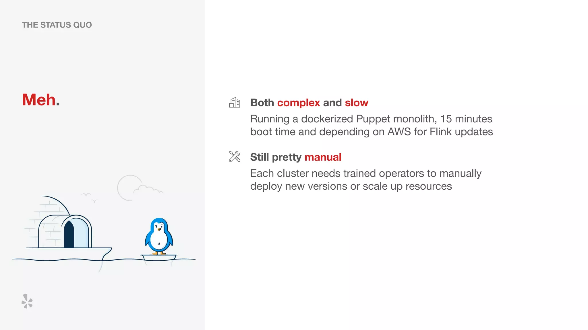 THE STATUS QUO
Meh. Both complex and slow
Running a dockerized Puppet monolith, 15 minutes
boot time and depending on AWS for Flink updates
Still pretty manual
Each cluster needs trained operators to manually
deploy new versions or scale up resources
 