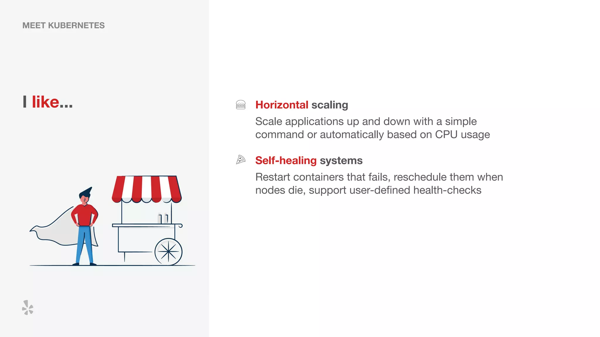 MEET KUBERNETES
I like... Horizontal scaling
Scale applications up and down with a simple
command or automatically based on CPU usage
Self-healing systems
Restart containers that fails, reschedule them when
nodes die, support user-deﬁned health-checks
 