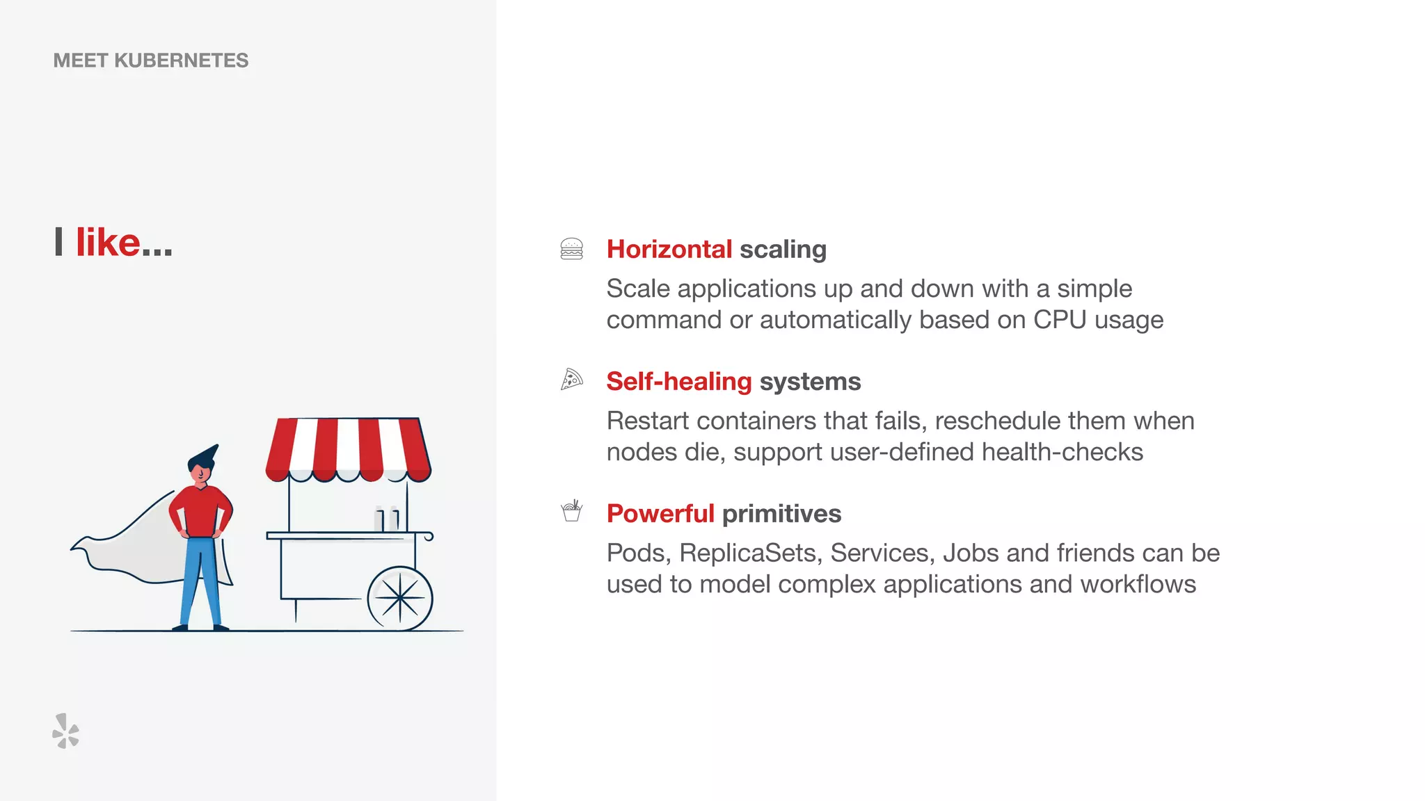 MEET KUBERNETES
I like... Horizontal scaling
Scale applications up and down with a simple
command or automatically based on CPU usage
Self-healing systems
Powerful primitives
Restart containers that fails, reschedule them when
nodes die, support user-deﬁned health-checks
Pods, ReplicaSets, Services, Jobs and friends can be
used to model complex applications and workﬂows
 