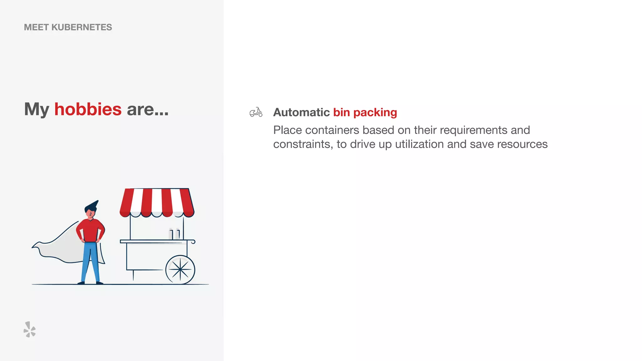 MEET KUBERNETES
My hobbies are... Automatic bin packing
Place containers based on their requirements and
constraints, to drive up utilization and save resources
 