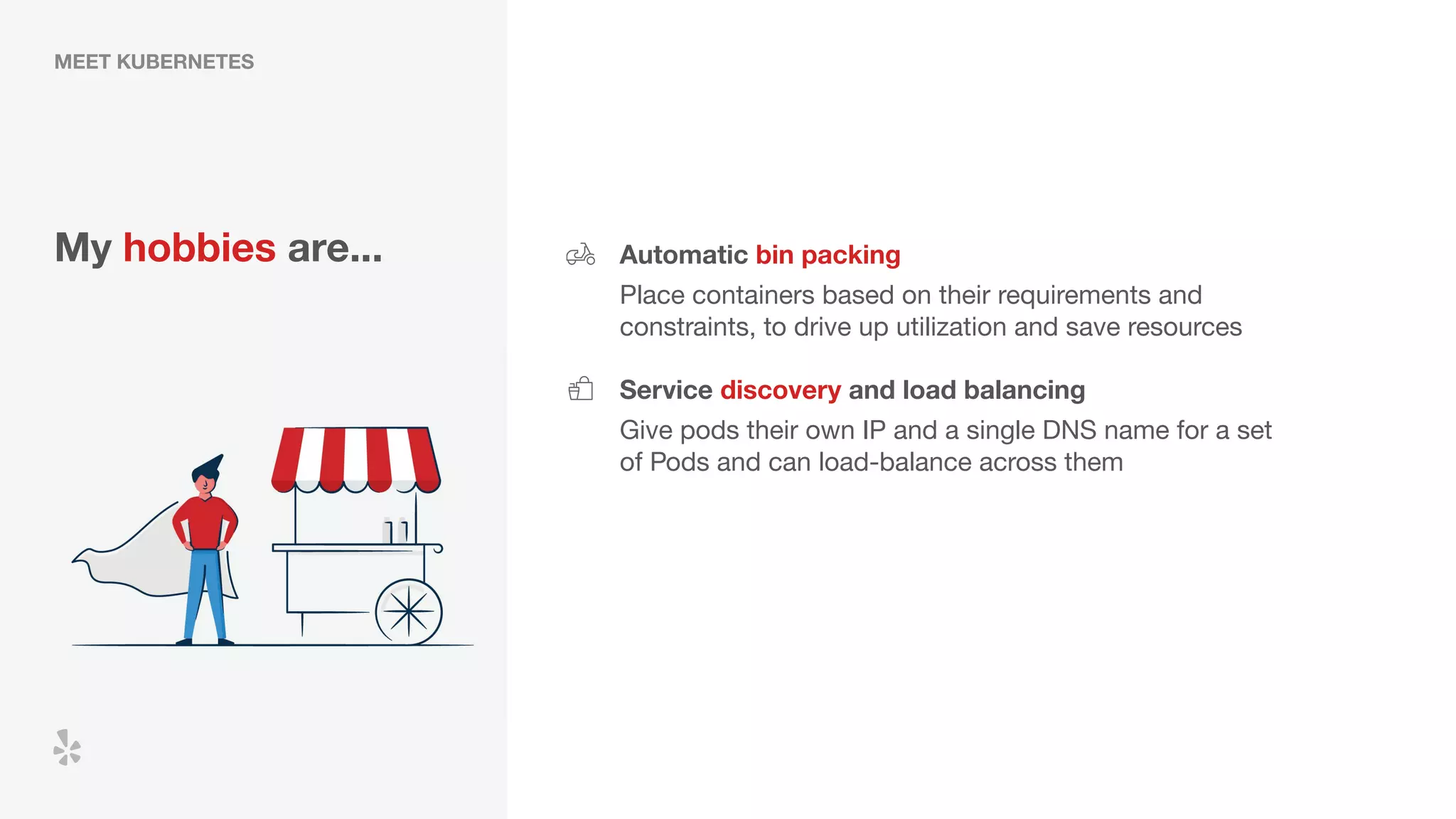 MEET KUBERNETES
My hobbies are... Automatic bin packing
Place containers based on their requirements and
constraints, to drive up utilization and save resources
Service discovery and load balancing
Give pods their own IP and a single DNS name for a set
of Pods and can load-balance across them
 
