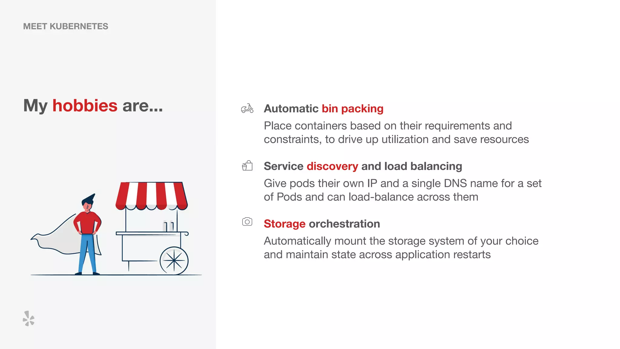 MEET KUBERNETES
My hobbies are... Automatic bin packing
Place containers based on their requirements and
constraints, to drive up utilization and save resources
Service discovery and load balancing
Storage orchestration
Give pods their own IP and a single DNS name for a set
of Pods and can load-balance across them
Automatically mount the storage system of your choice
and maintain state across application restarts
 