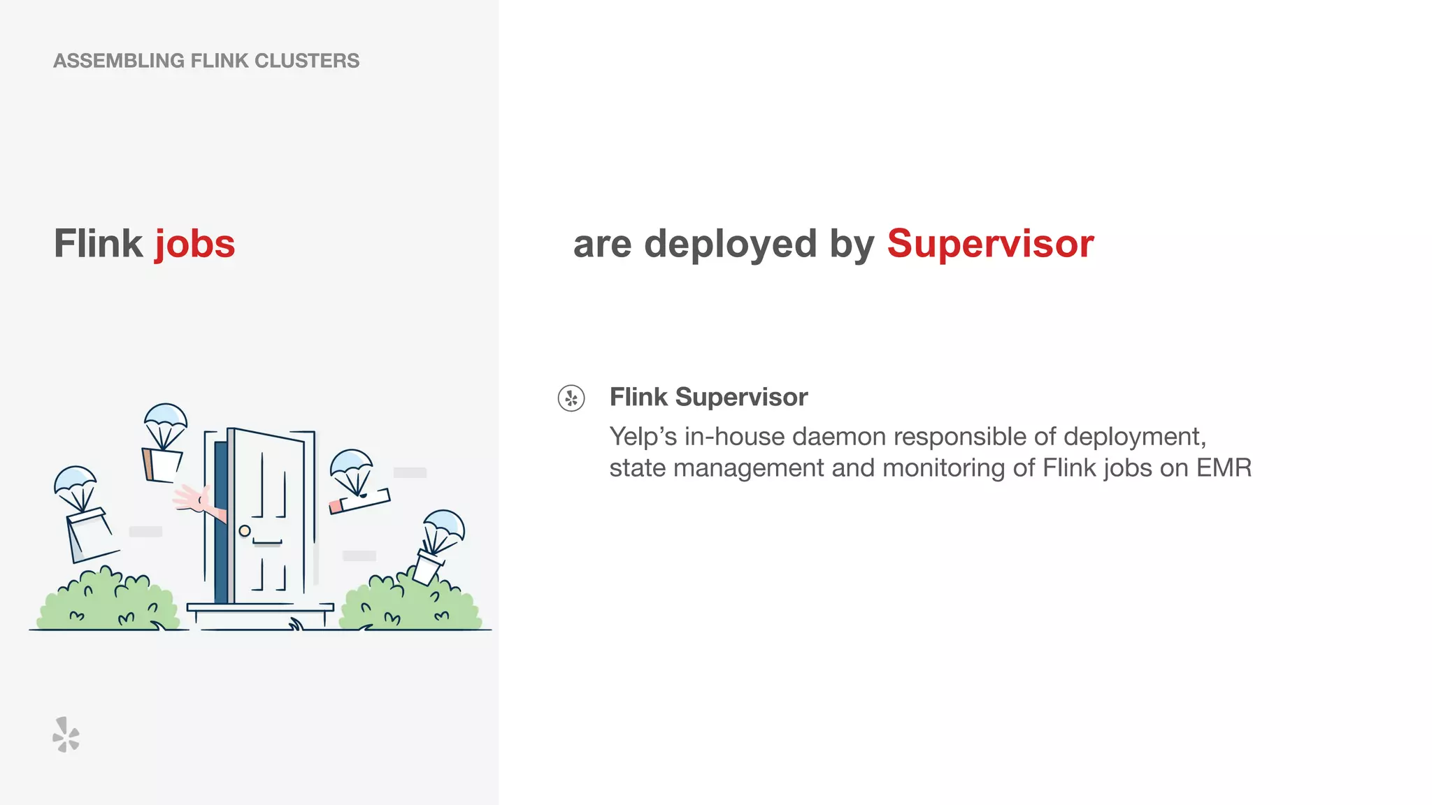 Flink jobs
Flink Supervisor
Yelp’s in-house daemon responsible of deployment,
state management and monitoring of Flink jobs on EMR
are deployed by Supervisor
ASSEMBLING FLINK CLUSTERS
 