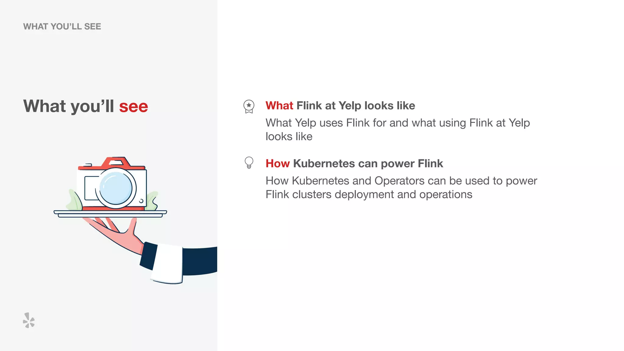 What you’ll see What Flink at Yelp looks like
What Yelp uses Flink for and what using Flink at Yelp
looks like
How Kubernetes can power Flink
How Kubernetes and Operators can be used to power
Flink clusters deployment and operations
WHAT YOU’LL SEE
 