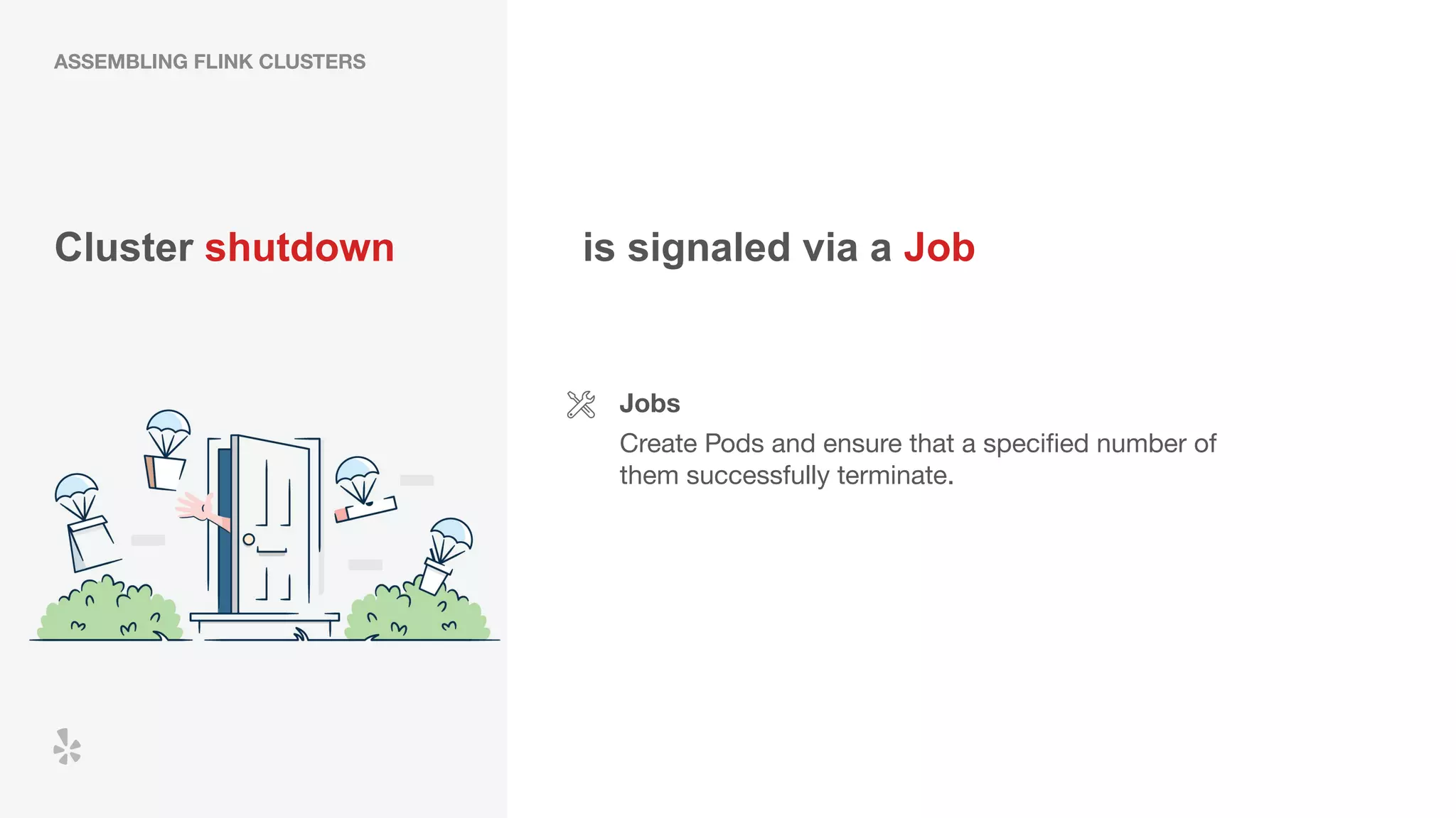 Cluster shutdown
Jobs
Create Pods and ensure that a speciﬁed number of
them successfully terminate.
is signaled via a Job
ASSEMBLING FLINK CLUSTERS
 